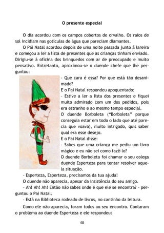 48
O presente especial
O dia acordou com os campos cobertos de orvalho. Os raios de
sol incidiam nas gotículas de água que pareciam diamantes.
O Pai Natal acordou depois de uma noite passada junto à lareira
e começou a ler a lista de presentes que as crianças tinham enviado.
Dirigiu-se à oficina dos brinquedos com ar de preocupado e muito
pensativo. Entretanto, aproximou-se o duende chefe que lhe per-
guntou:
– Que cara é essa? Por que está tão desani-
mado?
E o Pai Natal respondeu apoquentado:
– Estive a ler a lista dos presentes e fiquei
muito admirado com um dos pedidos, pois
era estranho e ao mesmo tempo especial.
O duende Borboleta (“Borboleta” porque
conseguia estar em todo o lado que até pare-
cia que voava), muito intrigado, quis saber
qual era esse desejo.
E o Pai Natal disse:
– Sabes que uma criança me pediu um livro
mágico e eu não sei como fazê-lo?
O duende Borboleta foi chamar o seu colega
duende Esperteza para tentar resolver aque-
la situação.
– Esperteza, Esperteza, precisamos da tua ajuda!
O duende não aparecia, apesar da insistência do seu amigo.
– Ah! Ah! Ah! Então não sabes onde é que ele se encontra? – per-
guntou o Pai Natal.
– Está na Biblioteca rodeado de livros, no cantinho da leitura.
Como ele não aparecia, foram todos ao seu encontro. Contaram
o problema ao duende Esperteza e ele respondeu:
 