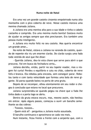 50
Numa noite de Natal
Era uma vez um grande castelo cinzento empoleirado numa alta
montanha com o pico coberto de neve. Nesse castelo morava uma
menina chamada Juliana.
A Juliana era uma menina alta para a sua idade e tinha o cabelo
castanho e comprido. Era uma menina muito bonita! Gostava muito
de ajudar os amigos sempre que eles precisavam. Era também uma
pessoa muito inteligente.
A Juliana era muito feliz no seu castelo. Mas queria encontrar
um grande amor…
Na noite de Natal, estava a Juliana na varanda do castelo, quan-
do de repente ela viu um enorme clarão. Do clarão surgiu uma fada
toda vestida de azul que lhe disse:
– Querida Juliana, dou-te esta chave que serve para abrir o que
procuras. Vai em busca da fechadura certa…
Juliana decidiu, então, partir no seu tapete voador, mas a via-
gem foi curta! Perdeu o equilíbrio e caiu no chão, coberto de neve
fofa e branca. Ela rebolou pela encosta, sem conseguir parar. Rebo-
lou tanto e com tanta velocidade que formou uma bola de neve gi-
gante. Só parou quando bateu na porta de uma gruta.
Depois de se recompor, olhou atentamente em seu redor e che-
gou à conclusão que estava no local que procurava.
Juliana surpreendeu-se quando pegou na chave que a fada lhe
tinha dado e a porta logo se abriu.
Dentro da gruta estava escuro, mas, mesmo assim, não hesitou
em entrar. Após alguns passos, começou a ouvir um barulho seme-
lhante ao das cobras:
– Tsssssss, tsssssss…
– Quem está aí? – perguntou a Juliana muito assustada.
O barulho continuava e aproximava-se cada vez mais.
Num instante, ficou frente a frente com a serpente que, com o
 