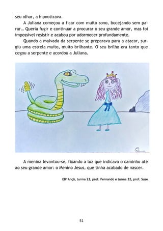 51
seu olhar, a hipnotizava.
A Juliana começou a ficar com muito sono, bocejando sem pa-
rar… Queria fugir e continuar a procurar o seu grande amor, mas foi
impossível resistir e acabou por adormecer profundamente.
Quando a malvada da serpente se preparava para a atacar, sur-
giu uma estrela muito, muito brilhante. O seu brilho era tanto que
cegou a serpente e acordou a Juliana.
A menina levantou-se, fixando a luz que indicava o caminho até
ao seu grande amor: o Menino Jesus, que tinha acabado de nascer.
EB1Ançã, turma 23, prof. Fernando e turma 32, prof. Suse
 