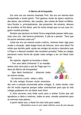 52
A fábrica de brinquedos
Era uma vez um menino chamado Timi. Ele era um menino bem
comportado e muito gentil. Timi gostava muito da época natalícia:
dos doces, dos enfeites, das canções, dos contos de Natal na Biblio-
teca Escolar e, principalmente, dos presentes. No entanto, deixara
de acreditar no Pai Natal, pois há muito tempo que na sua casa nin-
guém recebia prendas.
Sempre que pensava no Natal ficava angustiado porque sabia que,
mais uma vez, não haveria presentes. E pôs-se a pensar: “Será que
há outros meninos como eu?”
Como ele era um menino muito criativo, resolveu fazer algo para
mudar a situação. Após longas horas de leituras, teve uma ideia! Foi
então que decidiu pedir ajuda aos amigos da escola e descobriu que
a Filipa e o Manuel também não recebiam prendas! Todos os colegas
pensaram numa forma de ajudar estes amigos a ter um Natal mais
feliz.
De repente, alguém se levantou e disse:
– Tive uma ideia brilhante! E se mandás-
semos uma carta para o pai do Tiago que é o
dono da fábrica de brinquedos?
– Que ideia fantástica! - disseram todos
ao mesmo tempo.
- Eu escrevo a carta - disse a Júlia.
Os três amigos ficaram muito emociona-
dos com a solução encontrada pelos colegas. E, nesta escola, este
dia foi muito especial porque todos contribuíram para que os três
colegas pudessem ter um Natal mais feliz!
A Júlia escreveu uma linda carta para o senhor Carlos que até
agradeceu a ideia e resolveu, todos os anos, mandar presentes para
os meninos mais pobres.
A partir deste ano, o Natal foi mais feliz para todos!
EB1Cordinhã, turma 12, prof. Isabel e EB1CSul, turma 3B, prof. Manuela
 