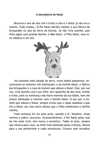 55
A descoberta do Natal
Decorria o ano de dois mil e trinta e oito e o Natal já não era o
mesmo. Tudo mudou… O Pai Natal decidiu instalar a sua fábrica de
brinquedos no alto da Serra da Estrela. Já não vivia sozinho, pois
tinha agora uma grande família: a Mãe Natal, o Filho Natal, uma re-
na robótica e um cão.
No cantinho mais isolado da serra, numa aldeia pequenina, en-
contravam-se somente três habitações: a da família Natal, a fábrica
dos brinquedos e a casa do homem que odiava o Natal. Este, por sua
vez, vivia sozinho com o seu filho. Um rapazinho de dez anos, tímido
e triste, pois na vizinhança não havia meninos da sua idade, nem ele
estava habituado a conviver com a família Natal. O seu pai, o ho-
mem que odiava o Natal, sempre evitou que o rapaz soubesse o que
era o Natal, por isso nunca deixou que o filho conhecesse a família
vizinha.
Tudo começou há uns anos atrás, quando o Sr. Natalino, ainda
menino e pobre, procurou, incansavelmente, o Pai Natal pelas ruas
da vila onde vivia, sem nunca o encontrar. Todos os anos, sempre
que voltava para casa, na noite mais desejada pelas crianças, olhava
para o seu pinheirinho e nada encontrava. Cresceu sem acreditar
 