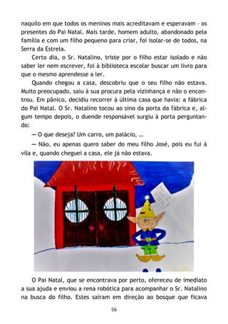 56
naquilo em que todos os meninos mais acreditavam e esperavam – os
presentes do Pai Natal. Mais tarde, homem adulto, abandonado pela
família e com um filho pequeno para criar, foi isolar-se de todos, na
Serra da Estrela.
Certo dia, o Sr. Natalino, triste por o filho estar isolado e não
saber ler nem escrever, foi à biblioteca escolar buscar um livro para
que o mesmo aprendesse a ler.
Quando chegou a casa, descobriu que o seu filho não estava.
Muito preocupado, saiu à sua procura pela vizinhança e não o encon-
trou. Em pânico, decidiu recorrer à última casa que havia: a fábrica
do Pai Natal. O Sr. Natalino tocou ao sino da porta da fábrica e, al-
gum tempo depois, o duende responsável surgiu à porta perguntan-
do:
─ O que deseja? Um carro, um palácio, …
─ Não, eu apenas quero saber do meu filho José, pois eu fui à
vila e, quando cheguei a casa, ele já não estava.
O Pai Natal, que se encontrava por perto, ofereceu de imediato
a sua ajuda e enviou a rena robótica para acompanhar o Sr. Natalino
na busca do filho. Estes saíram em direção ao bosque que ficava
 