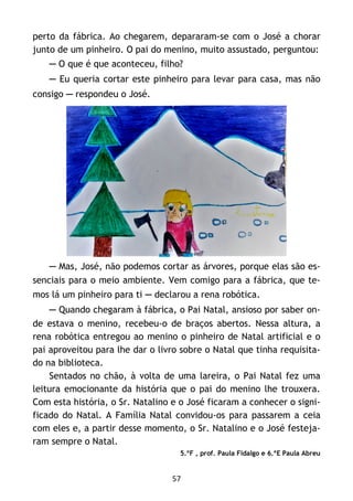 57
perto da fábrica. Ao chegarem, depararam-se com o José a chorar
junto de um pinheiro. O pai do menino, muito assustado, perguntou:
─ O que é que aconteceu, filho?
─ Eu queria cortar este pinheiro para levar para casa, mas não
consigo ─ respondeu o José.
─ Mas, José, não podemos cortar as árvores, porque elas são es-
senciais para o meio ambiente. Vem comigo para a fábrica, que te-
mos lá um pinheiro para ti ─ declarou a rena robótica.
─ Quando chegaram à fábrica, o Pai Natal, ansioso por saber on-
de estava o menino, recebeu-o de braços abertos. Nessa altura, a
rena robótica entregou ao menino o pinheiro de Natal artificial e o
pai aproveitou para lhe dar o livro sobre o Natal que tinha requisita-
do na biblioteca.
Sentados no chão, à volta de uma lareira, o Pai Natal fez uma
leitura emocionante da história que o pai do menino lhe trouxera.
Com esta história, o Sr. Natalino e o José ficaram a conhecer o signi-
ficado do Natal. A Família Natal convidou-os para passarem a ceia
com eles e, a partir desse momento, o Sr. Natalino e o José festeja-
ram sempre o Natal.
5.ºF , prof. Paula Fidalgo e 6.ºE Paula Abreu
 