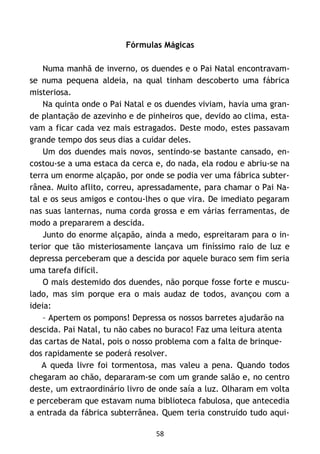 58
Fórmulas Mágicas
Numa manhã de inverno, os duendes e o Pai Natal encontravam-
se numa pequena aldeia, na qual tinham descoberto uma fábrica
misteriosa.
Na quinta onde o Pai Natal e os duendes viviam, havia uma gran-
de plantação de azevinho e de pinheiros que, devido ao clima, esta-
vam a ficar cada vez mais estragados. Deste modo, estes passavam
grande tempo dos seus dias a cuidar deles.
Um dos duendes mais novos, sentindo-se bastante cansado, en-
costou-se a uma estaca da cerca e, do nada, ela rodou e abriu-se na
terra um enorme alçapão, por onde se podia ver uma fábrica subter-
rânea. Muito aflito, correu, apressadamente, para chamar o Pai Na-
tal e os seus amigos e contou-lhes o que vira. De imediato pegaram
nas suas lanternas, numa corda grossa e em várias ferramentas, de
modo a prepararem a descida.
Junto do enorme alçapão, ainda a medo, espreitaram para o in-
terior que tão misteriosamente lançava um finíssimo raio de luz e
depressa perceberam que a descida por aquele buraco sem fim seria
uma tarefa difícil.
O mais destemido dos duendes, não porque fosse forte e muscu-
lado, mas sim porque era o mais audaz de todos, avançou com a
ideia:
– Apertem os pompons! Depressa os nossos barretes ajudarão na
descida. Pai Natal, tu não cabes no buraco! Faz uma leitura atenta
das cartas de Natal, pois o nosso problema com a falta de brinque-
dos rapidamente se poderá resolver.
A queda livre foi tormentosa, mas valeu a pena. Quando todos
chegaram ao chão, depararam-se com um grande salão e, no centro
deste, um extraordinário livro de onde saía a luz. Olharam em volta
e perceberam que estavam numa biblioteca fabulosa, que antecedia
a entrada da fábrica subterrânea. Quem teria construído tudo aqui-
 