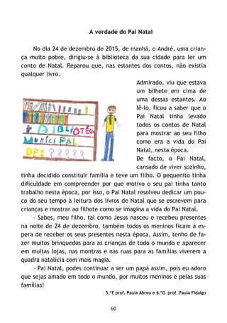 60
A verdade do Pai Natal
No dia 24 de dezembro de 2015, de manhã, o André, uma crian-
ça muito pobre, dirigiu-se à biblioteca da sua cidade para ler um
conto de Natal. Reparou que, nas estantes dos contos, não existia
qualquer livro.
Admirado, viu que estava
um bilhete em cima de
uma dessas estantes. Ao
lê-lo, ficou a saber que o
Pai Natal tinha levado
todos os contos de Natal
para mostrar ao seu filho
como era a vida do Pai
Natal, nesta época.
De facto, o Pai Natal,
cansado de viver sozinho,
tinha decidido constituir família e teve um filho. O pequenito tinha
dificuldade em compreender por que motivo o seu pai tinha tanto
trabalho nesta época, por isso, o Pai Natal resolveu dedicar um pou-
co do seu tempo à leitura dos livros de Natal que se escrevem para
crianças e mostrar ao filhote como se imagina a vida do Pai Natal.
– Sabes, meu filho, tal como Jesus nasceu e recebeu presentes
na noite de 24 de dezembro, também todos os meninos ficam à es-
pera de receber os seus presentes nesta época. Assim, tenho de fa-
zer muitos brinquedos para as crianças de todo o mundo e aparecer
em muitas lojas, nas montras e nas ruas para as famílias viverem a
quadra natalícia com mais magia.
– Pai Natal, podes continuar a ser um papá assim, pois eu adoro
que sejas amado em todo o mundo, por muitos meninos e pelas suas
famílias!
5.ºE prof. Paula Abreu e 6.ºG prof. Paula Fidalgo
 