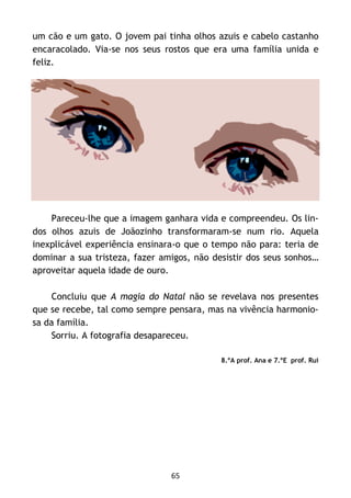 65
um cão e um gato. O jovem pai tinha olhos azuis e cabelo castanho
encaracolado. Via-se nos seus rostos que era uma família unida e
feliz.
Pareceu-lhe que a imagem ganhara vida e compreendeu. Os lin-
dos olhos azuis de Joãozinho transformaram-se num rio. Aquela
inexplicável experiência ensinara-o que o tempo não para: teria de
dominar a sua tristeza, fazer amigos, não desistir dos seus sonhos…
aproveitar aquela idade de ouro.
Concluiu que A magia do Natal não se revelava nos presentes
que se recebe, tal como sempre pensara, mas na vivência harmonio-
sa da família.
Sorriu. A fotografia desapareceu.
8.ºA prof. Ana e 7.ºE prof. Rui
 