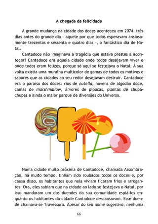 66
A chegada da felicidade
A grande mudança na cidade dos doces aconteceu em 2074, três
dias antes do grande dia – aquele por que todos esperavam ansiosa-
mente trezentos e sessenta e quatro dias –, o fantástico dia de Na-
tal.
Cantadoce não imaginava a tragédia que estava prestes a acon-
tecer! Cantadoce era aquela cidade onde todos desejavam viver e
onde todos eram felizes, porque só aqui se festejava o Natal. À sua
volta existia uma muralha multicolor de gomas de todos os motivos e
sabores que as cidades ao seu redor desejavam destruir. Cantadoce
era o paraíso dos doces: rios de nutella, nuvens de algodão doce,
camas de marshmallow, árvores de pipocas, plantas de chupa-
chupas e ainda o maior parque de diversões do Universo.
Numa cidade muito próxima de Cantadoce, chamada Assombra-
ção, há muito tempo, tinham sido roubados todos os doces e, por
causa disso, os habitantes que nela viviam ficaram frios e arrogan-
tes. Ora, eles sabiam que na cidade ao lado se festejava o Natal, por
isso mandaram um dos duendes da sua comunidade espiá-los en-
quanto os habitantes da cidade Cantadoce descansavam. Esse duen-
de chamava-se Travessura. Apesar do seu nome sugestivo, nenhuma
 