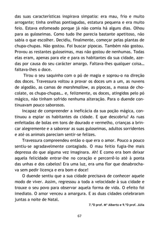 67
das suas características inspirava simpatia: era mau, frio e muito
arrogante; tinha orelhas pontiagudas, estatura pequena e era muito
feio. Estava esfomeado porque já não comia há alguns dias. Olhou
para as guloseimas. Como tudo lhe parecia bastante apetitoso, não
sabia o que escolher. Decidiu, finalmente, começar pelas plantas de
chupa-chupas. Não gostou. Foi buscar pipocas. Também não gostou.
Provou as restantes guloseimas, mas não gostou de nenhumas. Todas
elas eram, apenas para ele e para os habitantes da sua cidade, aze-
das por causa do seu carácter amargo. Faltava-lhes qualquer coisa…
faltava-lhes o doce.
Tirou o seu saquinho com o pó de magia e soprou-o na direção
dos doces. Travessura voltou a provar os doces um a um, as nuvens
de algodão, as camas de marshmallow, as pipocas, a massa de cho-
colate, os chupa-chupas… e, felizmente, os doces, atingidos pelo pó
mágico, não tinham sofrido nenhuma alteração. Para o duende con-
tinuavam pouco saborosos.
Incapaz de compreender a ineficácia da sua poção mágica, con-
tinuou a espiar os habitantes da cidade. E que descobriu? As ruas
enfeitadas de bolas em tons de dourado e vermelho, crianças a brin-
car alegremente e a saborear as suas guloseimas, adultos sorridentes
e até os animais pareciam sentir-se felizes.
Travessura compreendeu então o que era o amor. Pouco a pouco
sentiu-se agradavelmente contagiado. O mau feitio fugia-lhe mais
depressa do que alguma vez imaginara. Ah! E como era bom deixar
aquela felicidade entrar-lhe no coração e percorrê-lo até à ponta
das unhas e dos cabelos! Era uma luz, era uma flor que desabrocha-
va sem pedir licença e era bom e doce!
O duende sentiu que a sua cidade precisava de conhecer aquele
modo de viver. Assim, regressou a toda a velocidade à sua cidade e
trouxe o seu povo para observar aquela forma de vida. O efeito foi
imediato. O amor venceu a amargura. E as duas cidades celebraram
juntas a noite de Natal.
7.ºD prof. Mª Alberto e 9.ºD prof. Júlia
 