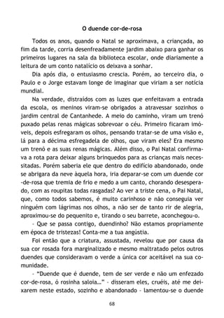 68
O duende cor-de-rosa
Todos os anos, quando o Natal se aproximava, a criançada, ao
fim da tarde, corria desenfreadamente jardim abaixo para ganhar os
primeiros lugares na sala da biblioteca escolar, onde diariamente a
leitura de um conto natalício os deixava a sonhar.
Dia após dia, o entusiasmo crescia. Porém, ao terceiro dia, o
Paulo e o Jorge estavam longe de imaginar que viriam a ser notícia
mundial.
Na verdade, distraídos com as luzes que enfeitavam a entrada
da escola, os meninos viram-se obrigados a atravessar sozinhos o
jardim central de Cantanhede. A meio do caminho, viram um trenó
puxado pelas renas mágicas sobrevoar o céu. Primeiro ficaram imó-
veis, depois esfregaram os olhos, pensando tratar-se de uma visão e,
lá para a décima esfregadela de olhos, que viram eles? Era mesmo
um trenó e as suas renas mágicas. Além disso, o Pai Natal confirma-
va a rota para deixar alguns brinquedos para as crianças mais neces-
sitadas. Porém saberia ele que dentro do edifício abandonado, onde
se abrigara da neve àquela hora, iria deparar-se com um duende cor
-de-rosa que tremia de frio e medo a um canto, chorando desespera-
do, com as roupitas todas rasgadas? Ao ver a triste cena, o Pai Natal,
que, como todos sabemos, é muito carinhoso e não conseguia ver
ninguém com lágrimas nos olhos, a não ser de tanto rir de alegria,
aproximou-se do pequenito e, tirando o seu barrete, aconchegou-o.
– Que se passa contigo, duendinho? Não estamos propriamente
em época de tristezas! Conta-me a tua angústia.
Foi então que a criatura, assustada, revelou que por causa da
sua cor rosada fora marginalizado e mesmo maltratado pelos outros
duendes que consideravam o verde a única cor aceitável na sua co-
munidade.
– “Duende que é duende, tem de ser verde e não um enfezado
cor-de-rosa, ó rosinha saloia…” – disseram eles, cruéis, até me dei-
xarem neste estado, sozinho e abandonado – lamentou-se o duende
 