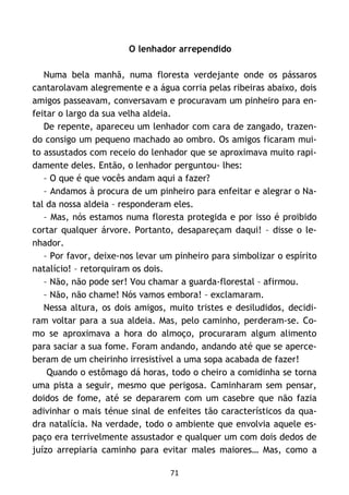 71
O lenhador arrependido
Numa bela manhã, numa floresta verdejante onde os pássaros
cantarolavam alegremente e a água corria pelas ribeiras abaixo, dois
amigos passeavam, conversavam e procuravam um pinheiro para en-
feitar o largo da sua velha aldeia.
De repente, apareceu um lenhador com cara de zangado, trazen-
do consigo um pequeno machado ao ombro. Os amigos ficaram mui-
to assustados com receio do lenhador que se aproximava muito rapi-
damente deles. Então, o lenhador perguntou- lhes:
– O que é que vocês andam aqui a fazer?
– Andamos à procura de um pinheiro para enfeitar e alegrar o Na-
tal da nossa aldeia – responderam eles.
– Mas, nós estamos numa floresta protegida e por isso é proibido
cortar qualquer árvore. Portanto, desapareçam daqui! – disse o le-
nhador.
– Por favor, deixe-nos levar um pinheiro para simbolizar o espírito
natalício! – retorquiram os dois.
– Não, não pode ser! Vou chamar a guarda-florestal – afirmou.
– Não, não chame! Nós vamos embora! – exclamaram.
Nessa altura, os dois amigos, muito tristes e desiludidos, decidi-
ram voltar para a sua aldeia. Mas, pelo caminho, perderam-se. Co-
mo se aproximava a hora do almoço, procuraram algum alimento
para saciar a sua fome. Foram andando, andando até que se aperce-
beram de um cheirinho irresistível a uma sopa acabada de fazer!
Quando o estômago dá horas, todo o cheiro a comidinha se torna
uma pista a seguir, mesmo que perigosa. Caminharam sem pensar,
doidos de fome, até se depararem com um casebre que não fazia
adivinhar o mais ténue sinal de enfeites tão característicos da qua-
dra natalícia. Na verdade, todo o ambiente que envolvia aquele es-
paço era terrivelmente assustador e qualquer um com dois dedos de
juízo arrepiaria caminho para evitar males maiores… Mas, como a
 