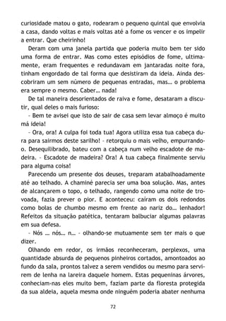 72
curiosidade matou o gato, rodearam o pequeno quintal que envolvia
a casa, dando voltas e mais voltas até a fome os vencer e os impelir
a entrar. Que cheirinho!
Deram com uma janela partida que poderia muito bem ter sido
uma forma de entrar. Mas como estes episódios de fome, ultima-
mente, eram frequentes e redundavam em jantaradas noite fora,
tinham engordado de tal forma que desistiram da ideia. Ainda des-
cobriram um sem número de pequenas entradas, mas… o problema
era sempre o mesmo. Caber… nada!
De tal maneira desorientados de raiva e fome, desataram a discu-
tir, qual deles o mais furioso:
– Bem te avisei que isto de sair de casa sem levar almoço é muito
má ideia!
– Ora, ora! A culpa foi toda tua! Agora utiliza essa tua cabeça du-
ra para sairmos deste sarilho! – retorquiu o mais velho, empurrando-
o. Desequilibrado, bateu com a cabeça num velho escadote de ma-
deira. – Escadote de madeira? Ora! A tua cabeça finalmente serviu
para alguma coisa!
Parecendo um presente dos deuses, treparam atabalhoadamente
até ao telhado. A chaminé parecia ser uma boa solução. Mas, antes
de alcançarem o topo, o telhado, rangendo como uma noite de tro-
voada, fazia prever o pior. E aconteceu: caíram os dois redondos
como bolas de chumbo mesmo em frente ao nariz do… lenhador!
Refeitos da situação patética, tentaram balbuciar algumas palavras
em sua defesa.
– Nós … nós… n… – olhando-se mutuamente sem ter mais o que
dizer.
Olhando em redor, os irmãos reconheceram, perplexos, uma
quantidade absurda de pequenos pinheiros cortados, amontoados ao
fundo da sala, prontos talvez a serem vendidos ou mesmo para servi-
rem de lenha na lareira daquele homem. Estas pequeninas árvores,
conheciam-nas eles muito bem, faziam parte da floresta protegida
da sua aldeia, aquela mesma onde ninguém poderia abater nenhuma
 