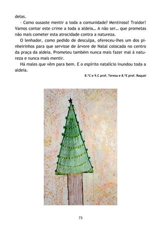 73
delas.
– Como ousaste mentir a toda a comunidade? Mentiroso! Traidor!
Vamos contar este crime a toda a aldeia… A não ser… que prometas
não mais cometer esta atrocidade contra a natureza.
O lenhador, como pedido de desculpa, ofereceu-lhes um dos pi-
nheirinhos para que servisse de árvore de Natal colocada no centro
da praça da aldeia. Prometeu também nunca mais fazer mal à natu-
reza e nunca mais mentir.
Há males que vêm para bem. E o espírito natalício inundou toda a
aldeia.
8.ºC e 9.C prof. Teresa e 8.ºE prof. Raquel
 