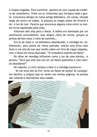 75
e roupas rasgadas. Para caminhar, apoiava-se num cajado de madei-
ra de castanheiro. Tinha um ar misterioso que intrigava toda a gen-
te. Costumava abrigar-se numa antiga biblioteca, em ruínas, situada
longe do centro da aldeia. Aí passava as longas noites de inverno a
ler, à luz do luar. Parecia que procurava alguma coisa entre os mui-
tos livros espalhados pelo chão.
Faltavam dois dias para o Natal. A aldeia era dominada por um
sentimento contraditório: uma alegria cheia de receio, porque os
piratas deviam estar a meio do caminho…
Era já de noite e, na biblioteca abandonada, o mendigo lia. Su-
bitamente, pela janela de vidros partidos, entrou uma brisa mais
forte e um raio de luar que incidiu sobre um livro de capas rasgadas,
com o título em letras douradas: “O verdadeiro espírito de Natal”.
Os olhos do mendigo brilharam como a luz de uma estrela… e
pensou: “Será que este ano vou ter um Natal quentinho e com comi-
da abundante?”
De repente, o Livro começa a falar e o mendigo assusta-se.
– Se me leres até ao fim, terás um Natal de sonho! Se consegui-
res decifrar o enigma que eu tenho nas minhas páginas, os piratas
não voltarão a atormentar esta cidade.
 