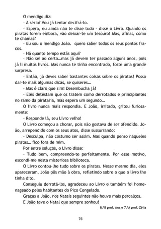 76
O mendigo diz:
– A sério? Vou já tentar decifrá-lo.
– Espera, eu ainda não te disse tudo – disse o Livro. Quando os
piratas forem embora, vão deixar-te um tesouro! Mas, afinal, como
te chamas?
– Eu sou o mendigo João. quero saber todos os seus pontos fra-
cos.
– Há quanto tempo estás aqui?
– Não sei ao certo…mas já devem ter passado alguns anos, pois
já li muitos livros. Mas nunca te tinha encontrado, foste uma grande
surpresa.
– Então, já deves saber bastantes coisas sobre os piratas! Posso
dar-te mais algumas dicas, se quiseres…
– Mas é claro que sim! Desembucha já!
– Eles detestam que os tratem como derrotados e principiantes
no ramo da pirataria, mas espera um segundo…
O livro nunca mais respondia. E João, irritado, gritou furiosa-
mente:
– Responde lá, seu Livro velho!
O Livro começou a chorar, pois não gostava de ser ofendido. Jo-
ão, arrependido com os seus atos, disse sussurrando:
– Desculpa, não costumo ser assim. Mas quando penso naqueles
piratas… fico fora de mim.
Por entre soluços, o Livro disse:
– Tudo bem, compreendo-te perfeitamente. Por esse motivo,
escondi-me nesta misteriosa biblioteca.
O Livro contou-lhe tudo sobre os piratas. Nesse mesmo dia, eles
apareceram. João pôs mão à obra, refletindo sobre o que o livro lhe
tinha dito.
Conseguiu derrotá-los, agradeceu ao Livro e também foi home-
nageado pelos habitantes do Pico Congelado.
Graças a João, nos Natais seguintes não houve mais percalços.
E João teve o Natal que sempre sonhou!
8.ºB prof. Ana e 7.ºA prof. Zélia
 