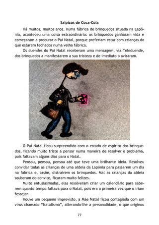 77
Salpicos de Coca-Cola
Há muitos, muitos anos, numa fábrica de brinquedos situada na Lapó-
nia, aconteceu uma coisa extraordinária: os brinquedos ganharam vida e
começaram a procurar o Pai Natal, porque preferiam estar com crianças do
que estarem fechados numa velha fábrica.
Os duendes do Pai Natal receberam uma mensagem, via Teleduende,
dos brinquedos a manifestarem a sua tristeza e de imediato o avisaram.
O Pai Natal ficou surpreendido com o estado de espírito dos brinque-
dos, ficando muito triste a pensar numa maneira de resolver o problema,
pois faltavam alguns dias para o Natal.
Pensou, pensou, pensou até que teve uma brilhante ideia. Resolveu
convidar todas as crianças de uma aldeia da Lapónia para passarem um dia
na fábrica e, assim, distraírem os brinquedos. Mal as crianças da aldeia
souberam do convite, ficaram muito felizes.
Muito entusiasmadas, elas resolveram criar um calendário para sabe-
rem quanto tempo faltava para o Natal, pois era a primeira vez que o iriam
festejar.
Houve um pequeno imprevisto, a Mãe Natal ficou contagiada com um
vírus chamado “Natalismo”, alterando-lhe a personalidade, o que originou
 