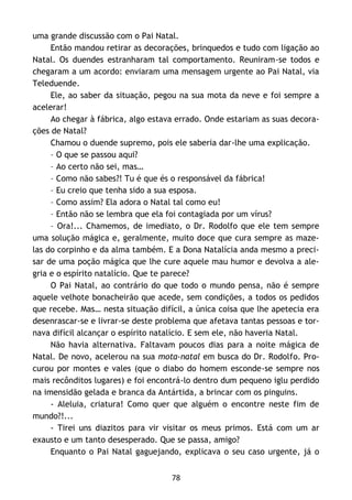 78
uma grande discussão com o Pai Natal.
Então mandou retirar as decorações, brinquedos e tudo com ligação ao
Natal. Os duendes estranharam tal comportamento. Reuniram-se todos e
chegaram a um acordo: enviaram uma mensagem urgente ao Pai Natal, via
Teleduende.
Ele, ao saber da situação, pegou na sua mota da neve e foi sempre a
acelerar!
Ao chegar à fábrica, algo estava errado. Onde estariam as suas decora-
ções de Natal?
Chamou o duende supremo, pois ele saberia dar-lhe uma explicação.
– O que se passou aqui?
– Ao certo não sei, mas…
– Como não sabes?! Tu é que és o responsável da fábrica!
– Eu creio que tenha sido a sua esposa.
– Como assim? Ela adora o Natal tal como eu!
– Então não se lembra que ela foi contagiada por um vírus?
– Ora!... Chamemos, de imediato, o Dr. Rodolfo que ele tem sempre
uma solução mágica e, geralmente, muito doce que cura sempre as maze-
las do corpinho e da alma também. E a Dona Natalícia anda mesmo a preci-
sar de uma poção mágica que lhe cure aquele mau humor e devolva a ale-
gria e o espírito natalício. Que te parece?
O Pai Natal, ao contrário do que todo o mundo pensa, não é sempre
aquele velhote bonacheirão que acede, sem condições, a todos os pedidos
que recebe. Mas… nesta situação difícil, a única coisa que lhe apetecia era
desenrascar-se e livrar-se deste problema que afetava tantas pessoas e tor-
nava difícil alcançar o espírito natalício. E sem ele, não haveria Natal.
Não havia alternativa. Faltavam poucos dias para a noite mágica de
Natal. De novo, acelerou na sua mota-natal em busca do Dr. Rodolfo. Pro-
curou por montes e vales (que o diabo do homem esconde-se sempre nos
mais recônditos lugares) e foi encontrá-lo dentro dum pequeno iglu perdido
na imensidão gelada e branca da Antártida, a brincar com os pinguins.
- Aleluia, criatura! Como quer que alguém o encontre neste fim de
mundo?!...
- Tirei uns diazitos para vir visitar os meus primos. Está com um ar
exausto e um tanto desesperado. Que se passa, amigo?
Enquanto o Pai Natal gaguejando, explicava o seu caso urgente, já o
 