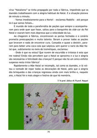 79
vírus “Natalismo” se tinha propagado por toda a fábrica, impedindo que os
duendes trabalhassem com a alegria habitual do Natal. E a situação piorava
de minuto a minuto.
– Vamos imediatamente para o Norte! – exclamou Rodolfo – até porque
lá é que somos felizes…
E munido de toda a parafernália de poções que sempre o acompanha-
vam para onde quer que fosse, saltou para o banquinho do side-car do Pai
Natal e voaram bem mais depressa que a velocidade da luz.
Ao chegarem à fábrica, encontraram as portas fechadas e o cenário
prometia preocupações e muito talento. Deram a provar todas as poções
que levavam e nada de encontrar cura. Cansados e quase a desistir, para-
ram para beber uma coca-cola que salpicou sem querer o nariz da Mãe Na-
tal que, subitamente no meio de tremeliques, exclamou:
– Onde é que eu estou? Que nuvem de escuridão e tristeza é esta que
me rodeia? Então não percebem que o Natal se aproxima e a luz e alegria
são necessárias à felicidade das crianças? E porque não há um único enfeite
suspenso nesta triste fábrica?
Rapidamente a Mãe Natal se recompôs, tal como os duendes, e lá vol-
tou a vontade de repor todas as decorações de Natal, pelo que a alegria
dos brinquedos e das crianças regressou ainda com mais brilho e, naquele
ano, o Natal foi o mais alegre e festivo de que há memória.
7.ºA prof. Zélia e 8.ºD prof. Raquel
 