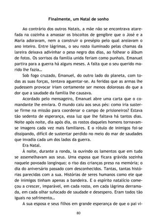 80
Finalmente, um Natal de sonho
Ao contrário dos outros Natais, a mãe não se encontrava atare-
fada na cozinha a amassar os biscoitos de gengibre que o José e a
Maria adoravam, nem a construir o presépio pelo qual ansiavam o
ano inteiro. Entre lágrimas, o seu rosto iluminado pelas chamas da
lareira deixava adivinhar o peso negro dos dias, ao folhear o álbum
de fotos. Os sorrisos da família unida feriam como punhais. Emanuel
partira para a guerra há alguns meses. A falta que o seu querido ma-
rido lhe fazia…
Sob fogo cruzado, Emanuel, do outro lado do planeta, com to-
das as suas forças, tentava aguentar-se. As feridas que as armas lhe
pudessem provocar iriam certamente ser menos dolorosas do que a
dor que a saudade da família lhe causava.
Acordado pelo mensageiro, Emanuel abre uma carta que o co-
mandante lhe enviara. O mundo caiu aos seus pés: como iria suster-
se firme na missão para coordenar o campo de prisioneiros? Estava
tão sedento de esperança, essa luz que lhe faltava há tantos dias.
Noite após noite, dia após dia, os rostos daqueles homens tornavam-
se imagens cada vez mais familiares. E o rótulo de inimigos foi-se
dissipando, difícil de sustentar perdido no meio do mar de saudades
que invadia cada um dos lados da guerra.
Era Natal.
À noite, durante a ronda, ia ouvindo os lamentos que em tudo
se assemelhavam aos seus. Uma esposa que ficara grávida sozinha
naquele povoado longínquo; o riso das crianças preso na memória; o
dia do aniversário passado com desconhecidos. Tantas, tantas histó-
rias parecidas com a sua. Histórias de seres humanos como ele que
de inimigos tinham apenas a bandeira. E o espírito natalício come-
çou a crescer, imparável, em cada rosto, em cada lágrima derrama-
da, em cada olhar sufocado de saudade e desespero. Eram todos tão
iguais no sofrimento…
A sua esposa e seus filhos em grande esperança de que o pai vi-
 
