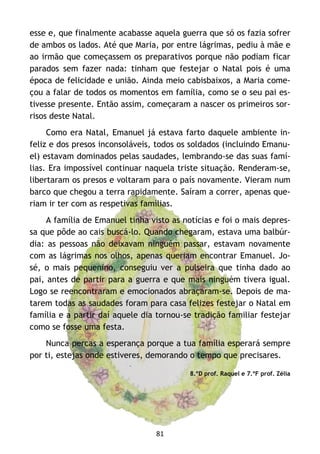 81
esse e, que finalmente acabasse aquela guerra que só os fazia sofrer
de ambos os lados. Até que Maria, por entre lágrimas, pediu à mãe e
ao irmão que começassem os preparativos porque não podiam ficar
parados sem fazer nada: tinham que festejar o Natal pois é uma
época de felicidade e união. Ainda meio cabisbaixos, a Maria come-
çou a falar de todos os momentos em família, como se o seu pai es-
tivesse presente. Então assim, começaram a nascer os primeiros sor-
risos deste Natal.
Como era Natal, Emanuel já estava farto daquele ambiente in-
feliz e dos presos inconsoláveis, todos os soldados (incluindo Emanu-
el) estavam dominados pelas saudades, lembrando-se das suas famí-
lias. Era impossível continuar naquela triste situação. Renderam-se,
libertaram os presos e voltaram para o país novamente. Vieram num
barco que chegou a terra rapidamente. Saíram a correr, apenas que-
riam ir ter com as respetivas famílias.
A família de Emanuel tinha visto as notícias e foi o mais depres-
sa que pôde ao cais buscá-lo. Quando chegaram, estava uma balbúr-
dia: as pessoas não deixavam ninguém passar, estavam novamente
com as lágrimas nos olhos, apenas queriam encontrar Emanuel. Jo-
sé, o mais pequenino, conseguiu ver a pulseira que tinha dado ao
pai, antes de partir para a guerra e que mais ninguém tivera igual.
Logo se reencontraram e emocionados abraçaram-se. Depois de ma-
tarem todas as saudades foram para casa felizes festejar o Natal em
família e a partir daí aquele dia tornou-se tradição familiar festejar
como se fosse uma festa.
Nunca percas a esperança porque a tua família esperará sempre
por ti, estejas onde estiveres, demorando o tempo que precisares.
8.ºD prof. Raquel e 7.ºF prof. Zélia
 