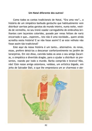 82
Um Natal diferente dos outros!
Como todos os contos tradicionais de Natal, “Era uma vez”… a
história de um simpático barbudo gorducho que habitualmente vem
distribuir sorrisos pelos garotos do mundo inteiro, numa noite, vesti-
do de vermelho, no seu trenó voador carregadinho de embrulhos bri-
lhantes com laçarotes coloridos, puxado por renas felizes de nariz
encarnado e que… esperem… isto não é uma novidade… quem ainda
acredita nesta história? E se não fosse assim? E se este velhote não
fosse assim tão tradicional?
Este aqui da nossa história é um tanto… alternativo. As renas,
essas, prefere deixá-las a descansar confortavelmente no jardim de
laranjeiras. Em vez disso, convida todos os anos o seu amigo Zacari-
as, o simpático e divertido dragão, para o ajudar a distribuir os pre-
sentes, voando por todo o mundo. Barba comprida e branca? Não,
não! Este nosso amigo ostentava, vaidoso, um artístico bigode, em
jeito de Salvador Dali, o que lhe emprestava um ar charmoso e ale-
 