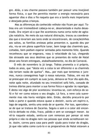 83
gre. Aliás, o seu charme passava também por possuir uma invejável
forma física, o que lhe permitia manter a energia necessária para
aguentar dias e dias a fio naquela que era a tarefa mais importante
e desejada pelas crianças.
Mas as diferenças do conhecido velhote não ficam por aqui: To-
bias era um irremediável cabeça-no-ar, desorientado e muito desas-
trado. Ora vejam só o que lhe aconteceu numa certa noite de agita-
ção natalícia. No meio da sua natural distração, trocou as coordena-
das que o levariam aos lares onde se encontravam, de coraçõezinhos
aos saltos, as famílias ansiosas pelos presentes e, quando deu por
ela, viu-se em plena superfície lunar, bem longe das chaminés que,
coitadas, bem podiam esperar sentadas pelo momento feliz. Quando
reconheceu que se enganara, voou à velocidade da luz, chegando
tão atrasado aos seus destinos que os presentes da noite de Natal
desse ano foram entregues, atabalhoadamente, no dia de Carnaval.
O mês de novembro ia já longo. Tobias prometia a si próprio,
todos os anos, que “desta vez a coisa ia ser diferente e as chaminés
não teriam razão de queixa”. Mas… por mais que tentemos e jure-
mos, nunca conseguimos fugir à nossa natureza. Tobias, em vez de
se preocupar em cumprir as suas juras, deixava-se ficar dia após dia,
noite após noite, afundado no seu irresistível sofá fofo, cansado de
treinos diários para manter a sua forma física e agradar às raparigas.
E desta vez algo de pior aconteceu: levantou-se, com esforço do so-
fá e foi ver como estava o seu dragão. Lá fora, a neve caía suave-
mente mas não havia vestígios dele. Então, decidiu procurá-lo por
toda a parte e quando estava quase a desistir, ouviu um espirro e,
logo de seguida, sentiu uma onda de ar quente. Por isso, apercebeu-
se de que se tratava de Zacarias. Seguiu o som e o calor até encon-
trá-lo deitado no chão, fraco, pálido e sem se conseguir mexer. Ao
vê-lo naquele estado, sentiu-se com remorsos por pensar só nele
próprio e não no dragão nem nas pessoas que ainda acreditavam ne-
le. Assim, correu para casa para pedir ajuda para tratar do dragão,
já que não sabia como curá-lo e os preparativos de Natal estavam a
 