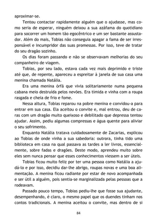 84
aproximar-se.
Tentou contactar rapidamente alguém que o ajudasse, mas co-
mo seria de esperar, ninguém deixou a sua azáfama do quotidiano
para socorrer um homem tão egocêntrico e um ser bastante assusta-
dor. Além do mais, Tobias não conseguia apagar a fama de ser irres-
ponsável e incumpridor das suas promessas. Por isso, teve de tratar
do seu dragão sozinho.
Os dias foram passando e não se observavam melhorias do seu
companheiro de viagem.
Tobias, por seu lado, estava cada vez mais deprimido e triste
até que, de repente, apareceu a espreitar à janela de sua casa uma
menina chamada Natália.
Era uma menina órfã que vivia solitariamente numa pequena
cabana meio destruída pelos nevões. Era tímida e vinha com a roupa
rasgada e cheia de frio e fome.
Nessa altura, Tobias reparou na pobre menina e convidou-a para
entrar em sua casa. Ela aceitou o convite e, mal entrou, deu de ca-
ras com um dragão muito queixoso e debilitado que depressa tentou
ajudar. Assim, pediu algumas compressas e água quente para aliviar
o seu sofrimento.
Enquanto Natália tratava cuidadosamente de Zacarias, explicou
ao Tobias de onde vinha a sua sabedoria: outrora, tinha tido uma
biblioteca em casa na qual passava as tardes a ler livros, essencial-
mente, sobre fadas e dragões. Deste modo, aprendeu muito sobre
eles sem nunca pensar que esses conhecimentos viessem a ser úteis.
Tobias ficou muito feliz por ter uma pessoa como Natália a aju-
dá-lo e por isso, decidiu dar-lhe abrigo, roupas novas e uma boa ali-
mentação. A menina ficou radiante por estar de novo acompanhada
e ser útil a alguém, pois sentia-se marginalizada pelas pessoas que a
rodeavam.
Passado pouco tempo, Tobias pediu-lhe que fosse sua ajudante,
desempenhando, é claro, o mesmo papel que os duendes tinham nos
contos tradicionais. A menina aceitou o convite, mas dentro de si
 