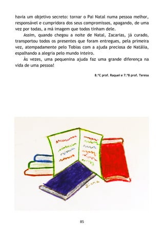 85
havia um objetivo secreto: tornar o Pai Natal numa pessoa melhor,
responsável e cumpridora dos seus compromissos, apagando, de uma
vez por todas, a má imagem que todos tinham dele.
Assim, quando chegou a noite de Natal, Zacarias, já curado,
transportou todos os presentes que foram entregues, pela primeira
vez, atempadamente pelo Tobias com a ajuda preciosa de Natália,
espalhando a alegria pelo mundo inteiro.
Às vezes, uma pequenina ajuda faz uma grande diferença na
vida de uma pessoa!
8.ºC prof. Raquel e 7.ºB prof. Teresa
 