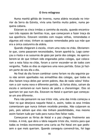 86
O livro milagroso
Numa manhã gélida de inverno, numa aldeia recatada no inte-
rior da Serra da Estrela, vivia uma família muito pobre, numa pe-
quena cabana.
Estavam os cinco irmãos a caminho da escola, quando encontra-
ram três rapazes de famílias ricas, que começaram a fazer troça da
sua aparência. Estavam vestidos com roupas velhas, remendadas e
algumas até rotas; tinham os sapatos remendados pela sua mãe que
era a única costureira da aldeia.
Quando chegaram à escola, viram uma nota no chão. Obviamen-
te que, como passavam necessidades, foram apanhá-la. Logo come-
çou a risota e os sussurros de gozo por parte dos colegas. Ao aperce-
berem-se de que tinham sido enganados pelos colegas, que coloca-
ram a nota falsa no chão, foram a correr esconder-se de todos com
vergonha. Todos os dias os esperava uma nova partida. Estas já fazi-
am parte do seu dia a dia.
No final do dia foram combinar como fariam no dia seguinte pa-
ra não serem apanhados nas armadilhas dos colegas, que todos os
dias faziam troça deles por serem pobres. Mas de nada valeu! Volta-
ram a cair numa nova e diferente partida. Já fartos disto, saíram da
escola e sentaram-se num banco de pedra a choramingar. Eles só
queriam ter paz num dia. Estavam no Natal e queriam que começas-
se um ano diferente.
Para não pensarem na sua triste vida, uma das irmãs começou a
falar no que desejava naquele Natal e, assim, todos os seus irmãos
comentaram que nunca tinham recebido prendas. Não culpavam os
pais, pois sabiam que eles não tinham possibilidades, mas mesmo
assim faziam tudo por tudo para nunca lhes faltar nada.
Começaram as férias de Natal e a paz chegou finalmente aos
irmãos. A irmã, que dera a ideia naquele triste dia, insistiu para que
todos os irmãos escrevessem uma carta ao Pai Natal em que pedis-
sem o que mais queriam. Quando conseguiu convencê-los, foi logo
 