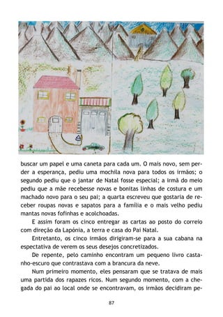 87
buscar um papel e uma caneta para cada um. O mais novo, sem per-
der a esperança, pediu uma mochila nova para todos os irmãos; o
segundo pediu que o jantar de Natal fosse especial; a irmã do meio
pediu que a mãe recebesse novas e bonitas linhas de costura e um
machado novo para o seu pai; a quarta escreveu que gostaria de re-
ceber roupas novas e sapatos para a família e o mais velho pediu
mantas novas fofinhas e acolchoadas.
E assim foram os cinco entregar as cartas ao posto do correio
com direção da Lapónia, a terra e casa do Pai Natal.
Entretanto, os cinco irmãos dirigiram-se para a sua cabana na
espectativa de verem os seus desejos concretizados.
De repente, pelo caminho encontram um pequeno livro casta-
nho-escuro que contrastava com a brancura da neve.
Num primeiro momento, eles pensaram que se tratava de mais
uma partida dos rapazes ricos. Num segundo momento, com a che-
gada do pai ao local onde se encontravam, os irmãos decidiram pe-
 