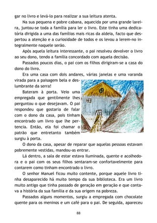 88
gar no livro e levá-lo para realizar a sua leitura atenta.
Na sua pequena e pobre cabana, aquecida por uma grande larei-
ra, juntou-se toda a família para ler o livro. Este tinha uma dedica-
tória dirigida a uma das famílias mais ricas da aldeia, facto que des-
pertou a atenção e a curiosidade de todos e os levou a lerem-no in-
tegralmente naquele serão.
Após aquela leitura interessante, o pai resolveu devolver o livro
ao seu dono, tendo a família concordado com aquela decisão.
Passados poucos dias, o pai com os filhos dirigiram-se a casa do
dono do livro.
Era uma casa com dois andares, várias janelas e uma varanda
virada para a paisagem bela e des-
lumbrante da serra!
Bateram à porta. Veio uma
empregada que gentilmente lhes
perguntou o que desejavam. O pai
respondeu que gostaria de falar
com o dono da casa, pois tinham
encontrado um livro que lhe per-
tencia. Então, ela foi chamar o
patrão que entretanto também
surgiu à porta.
O dono da casa, apesar de reparar que aquelas pessoas estavam
pobremente vestidas, mandou-as entrar.
Lá dentro, a sala de estar estava iluminada, quente e acolhedo-
ra e o pai com os seus filhos sentaram-se confortavelmente para
contarem como tinham encontrado o livro.
O senhor Manuel ficou muito contente, porque aquele livro ti-
nha desaparecido há muito tempo da sua biblioteca. Era um livro
muito antigo que tinha passado de geração em geração e que conta-
va a história da sua família e da sua origem na pobreza.
Passados alguns momentos, surgiu a empregada com chocolate
quente para os meninos e um café para o pai. De seguida, apareceu
 