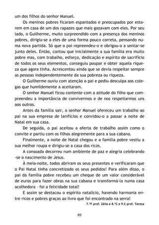 89
um dos filhos do senhor Manuel.
Os meninos pobres ficaram espantados e preocupados por esta-
rem em casa de um dos rapazes que mais gozavam com eles. Por seu
lado, o Guilherme, muito surpreendido com a presença dos meninos
pobres, dirigiu-se a eles de uma forma pouco correta, pensando nu-
ma nova partida. Só que o pai repreendeu-o e obrigou-o a sentar-se
junto deles. Então, contou que inicialmente a sua família era muito
pobre mas, com trabalho, esforço, dedicação e espírito de sacrifício
de todos os seus elementos, conseguiu poupar e obter aquela rique-
za que agora tinha. Acrescentou ainda que se devia respeitar sempre
as pessoas independentemente da sua pobreza ou riqueza.
O Guilherme ouviu com atenção o pai e pediu desculpa aos cole-
gas que humildemente a aceitaram.
O senhor Manuel ficou contente com a atitude do filho que com-
preendeu a importância de convivermos e de nos respeitarmos uns
aos outros.
Antes da família sair, o senhor Manuel ofereceu um trabalho ao
pai na sua empresa de lanifícios e convidou-o a passar a noite de
Natal em sua casa.
De seguida, o pai aceitou a oferta de trabalho assim como o
convite e partiu com os filhos alegremente para a sua cabana.
Finalmente, a noite de Natal chegou e a família pobre vestiu a
sua melhor roupa e dirigiu-se a casa dos ricos.
A consoada decorreu num ambiente de paz e alegria celebrando
-se o nascimento de Jesus.
À meia-noite, todos abriram os seus presentes e verificaram que
o Pai Natal tinha concretizado os seus pedidos! Para além disso, o
pai da família pobre recebeu um cheque de um valor considerável
de euros para fazer obras na sua cabana e transformá-la numa casa
acolhedora – foi a felicidade total!
E assim se destacou o espírito natalício, havendo harmonia en-
tre ricos e pobres graças ao livro que foi encontrado na serra!
7.ºF prof. Zélia e 8.ºC e 9.C prof. Teresa
 