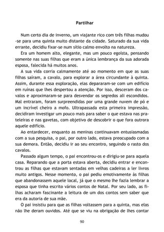 90
Partilhar
Num certo dia de inverno, um viajante rico com três filhas mudou
-se para uma quinta muito distante da cidade. Saturado da sua vida
errante, decidiu fixar-se num sítio calmo envolto na natureza.
Era um homem alto, elegante, mas um pouco egoísta, pensando
somente nas suas filhas que eram a única lembrança da sua adorada
esposa, falecida há muitos anos.
A sua vida corria calmamente até ao momento em que as suas
filhas saíram, a cavalo, para explorar a área circundante à quinta.
Assim, durante essa exploração, elas depararam-se com um edifício
em ruínas que lhes despertou a atenção. Por isso, desceram dos ca-
valos e aproximaram-se para desvendar os segredos ali escondidos.
Mal entraram, foram surpreendidas por uma grande nuvem de pó e
um incrível cheiro a mofo. Ultrapassada esta primeira impressão,
decidiram investigar um pouco mais para saber o que estava nas pra-
teleiras e nas gavetas, com objetivo de descobrir o que fora outrora
aquele edifício.
Ao entardecer, enquanto as meninas continuavam entusiasmadas
com a sua pesquisa, o pai, por outro lado, estava preocupado com a
sua demora. Então, decidiu ir ao seu encontro, seguindo o rasto dos
cavalos.
Passado algum tempo, o pai encontrou-os e dirigiu-se para aquela
casa. Reparando que a porta estava aberta, decidiu entrar e encon-
trou as filhas que estavam sentadas em velhas cadeiras a ler livros
muito antigos. Nesse momento, o pai pediu emotivamente às filhas
que abandonassem aquele local, já que o mesmo lhe fazia lembrar a
esposa que tinha escrito vários contos de Natal. Por seu lado, as fi-
lhas acharam fascinante a leitura de um dos contos sem saber que
era da autoria de sua mãe.
O pai insistiu para que as filhas voltassem para a quinta, mas elas
não lhe deram ouvidos. Até que se viu na obrigação de lhes contar
 