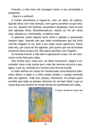 92
Contudo, a mais nova não conseguiu conter a sua curiosidade e
perguntou:
– Quem é a senhora?
A mulher estremeceu e ergueu-se, com um salto, da cadeira.
Quando olhou com mais atenção, nem queria acreditar no que esta-
va a ver. Aquelas três meninas, assustadas e perplexas, eram as suas
três adoradas filhas. Reconhecendo-as, mesmo ao fim de vários
anos, abraçou-as, emocionada, e explicou tudo.
O poderoso conde daquela terra tinha-a raptado e aprisionado
naquele lugar, fazendo com que todos acreditassem que ela tinha
morrido afogada no rio, pois o seu corpo nunca aparecera. Fizera
tudo isto, por causa do seu egoísmo, pois queria que ela escrevesse
Contos de Natal só para ele. Não queria partilhar com ninguém.
As meninas tiraram a mãe dali e regressaram a casa. Foi um reen-
contro muito feliz para todos.
Esta família teve, nesse ano, um Natal memorável, mágico e en-
cantador como o dos contos que a mãe das meninas escrevia e que,
agora, o pai lia, sentindo-se o homem mais feliz do mundo.
O velho edifício em ruínas foi transformado numa belíssima bibli-
oteca aberta a todos e o velho conde recebeu o castigo merecido
pelo seu egoísmo. Tudo isto, porque, felizmente, há sempre quem
acredite que todas as pessoas merecem ter um bom Natal e que as
coisas boas que existem no mundo devem ser partilhadas por todos.
7.ºB prof. Teresa e 8.ºA prof. Ana
 