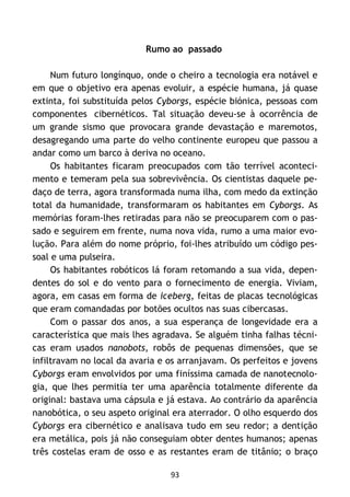 93
Rumo ao passado
Num futuro longínquo, onde o cheiro a tecnologia era notável e
em que o objetivo era apenas evoluir, a espécie humana, já quase
extinta, foi substituída pelos Cyborgs, espécie biónica, pessoas com
componentes cibernéticos. Tal situação deveu-se à ocorrência de
um grande sismo que provocara grande devastação e maremotos,
desagregando uma parte do velho continente europeu que passou a
andar como um barco à deriva no oceano.
Os habitantes ficaram preocupados com tão terrível aconteci-
mento e temeram pela sua sobrevivência. Os cientistas daquele pe-
daço de terra, agora transformada numa ilha, com medo da extinção
total da humanidade, transformaram os habitantes em Cyborgs. As
memórias foram-lhes retiradas para não se preocuparem com o pas-
sado e seguirem em frente, numa nova vida, rumo a uma maior evo-
lução. Para além do nome próprio, foi-lhes atribuído um código pes-
soal e uma pulseira.
Os habitantes robóticos lá foram retomando a sua vida, depen-
dentes do sol e do vento para o fornecimento de energia. Viviam,
agora, em casas em forma de iceberg, feitas de placas tecnológicas
que eram comandadas por botões ocultos nas suas cibercasas.
Com o passar dos anos, a sua esperança de longevidade era a
característica que mais lhes agradava. Se alguém tinha falhas técni-
cas eram usados nanobots, robôs de pequenas dimensões, que se
infiltravam no local da avaria e os arranjavam. Os perfeitos e jovens
Cyborgs eram envolvidos por uma finíssima camada de nanotecnolo-
gia, que lhes permitia ter uma aparência totalmente diferente da
original: bastava uma cápsula e já estava. Ao contrário da aparência
nanobótica, o seu aspeto original era aterrador. O olho esquerdo dos
Cyborgs era cibernético e analisava tudo em seu redor; a dentição
era metálica, pois já não conseguiam obter dentes humanos; apenas
três costelas eram de osso e as restantes eram de titânio; o braço
 