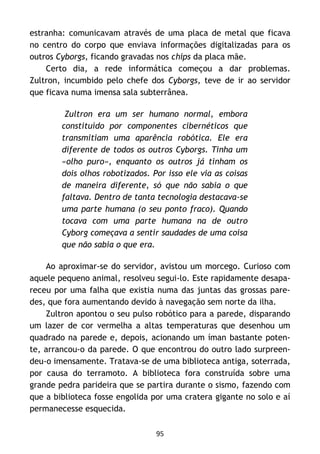 95
estranha: comunicavam através de uma placa de metal que ficava
no centro do corpo que enviava informações digitalizadas para os
outros Cyborgs, ficando gravadas nos chips da placa mãe.
Certo dia, a rede informática começou a dar problemas.
Zultron, incumbido pelo chefe dos Cyborgs, teve de ir ao servidor
que ficava numa imensa sala subterrânea.
Zultron era um ser humano normal, embora
constituído por componentes cibernéticos que
transmitiam uma aparência robótica. Ele era
diferente de todos os outros Cyborgs. Tinha um
«olho puro», enquanto os outros já tinham os
dois olhos robotizados. Por isso ele via as coisas
de maneira diferente, só que não sabia o que
faltava. Dentro de tanta tecnologia destacava-se
uma parte humana (o seu ponto fraco). Quando
tocava com uma parte humana na de outro
Cyborg começava a sentir saudades de uma coisa
que não sabia o que era.
Ao aproximar-se do servidor, avistou um morcego. Curioso com
aquele pequeno animal, resolveu segui-lo. Este rapidamente desapa-
receu por uma falha que existia numa das juntas das grossas pare-
des, que fora aumentando devido à navegação sem norte da ilha.
Zultron apontou o seu pulso robótico para a parede, disparando
um lazer de cor vermelha a altas temperaturas que desenhou um
quadrado na parede e, depois, acionando um íman bastante poten-
te, arrancou-o da parede. O que encontrou do outro lado surpreen-
deu-o imensamente. Tratava-se de uma biblioteca antiga, soterrada,
por causa do terramoto. A biblioteca fora construída sobre uma
grande pedra parideira que se partira durante o sismo, fazendo com
que a biblioteca fosse engolida por uma cratera gigante no solo e aí
permanecesse esquecida.
 