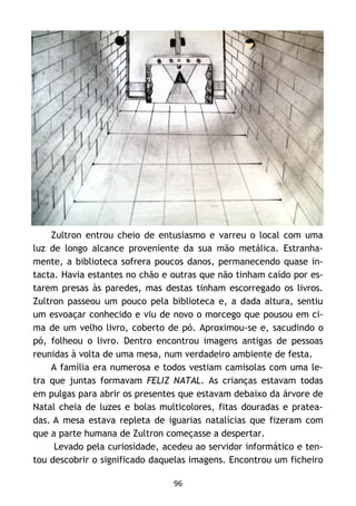 96
Zultron entrou cheio de entusiasmo e varreu o local com uma
luz de longo alcance proveniente da sua mão metálica. Estranha-
mente, a biblioteca sofrera poucos danos, permanecendo quase in-
tacta. Havia estantes no chão e outras que não tinham caído por es-
tarem presas às paredes, mas destas tinham escorregado os livros.
Zultron passeou um pouco pela biblioteca e, a dada altura, sentiu
um esvoaçar conhecido e viu de novo o morcego que pousou em ci-
ma de um velho livro, coberto de pó. Aproximou-se e, sacudindo o
pó, folheou o livro. Dentro encontrou imagens antigas de pessoas
reunidas à volta de uma mesa, num verdadeiro ambiente de festa.
A família era numerosa e todos vestiam camisolas com uma le-
tra que juntas formavam FELIZ NATAL. As crianças estavam todas
em pulgas para abrir os presentes que estavam debaixo da árvore de
Natal cheia de luzes e bolas multicolores, fitas douradas e pratea-
das. A mesa estava repleta de iguarias natalícias que fizeram com
que a parte humana de Zultron começasse a despertar.
Levado pela curiosidade, acedeu ao servidor informático e ten-
tou descobrir o significado daquelas imagens. Encontrou um ficheiro
 