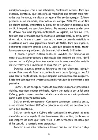 97
encriptado a que, com a sua sabedoria, facilmente acedeu. Para seu
espanto, constatou que continha as memórias que tinham sido reti-
radas aos humanos, na altura em que a ilha se desagregou. Zultron
procurou a sua memória, inserindo o seu código, ZUTiH2O, e, ao fim
de algum tempo, encontrou-a. Ligou-se ao servidor e copiou-a para
o chip integrado no seu cibercérebro. De repente e sem se dar con-
ta, deixou cair uma lágrima metalizada. A lágrima, ao cair no livro,
fez com que a imagem que lá estava se tornasse real, ou seja, ouviu
sinos, viu crianças a correr, sentiu o cheiro da comida natalícia e
assustou-se com uma gigantesca árvore de Natal. Para seu espanto,
o morcego voou em direção a ela e, logo que pousou no topo, trans-
formou-se numa grande estrela branca cintilante de brilhantes.
A pouco e pouco Zultron sentiu-se invadido por memórias do
Natal e assim compreendeu o significado das imagens do livro. “Será
que os outros Cyborgs também acederiam às suas memórias natalí-
cias se voltassem a implantar os seus chips?” - pensou.
Durante algumas semanas fechou-se na sua cibercasa, pesqui-
sando. Precisava de fazer a experiência com outro Cyborg, o que foi
uma tarefa muito difícil, porque ninguém comunicava com ninguém.
E isto fez com que ele tivesse ainda mais vontade de continuar a sua
pesquisa.
Encheu-se de coragem, vinda da sua parte humana e procurou o
vizinho, que nem sequer conhecia. Quem lhe abriu a porta foi uma
Cyborg, pois o revestimento metálico era dourado e não prateado
como o dos Cyborgs masculinos.
Zultron sentiu-se estranho. Conseguiu convencer, a muito custo,
a sua vizinha Saratron ZUTiAG a colocar o seu chip no cérebro para
ver o que acontecia.
Zultron temia que a Cyborg não conseguisse recuperar as suas
memórias e toda aquela ilusão terminasse. Mas, então, lembrava-se
das imagens do livro que tinha visto e das sensações tão boas que
tinha sentido e renascia uma esperança.
Foi com a sua mão metálica a tremer que Zultron inseriu o chip
 