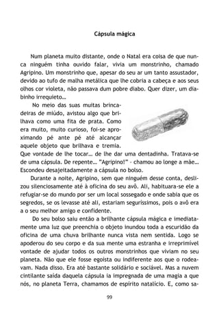 99
Cápsula mágica
Num planeta muito distante, onde o Natal era coisa de que nun-
ca ninguém tinha ouvido falar, vivia um monstrinho, chamado
Agripino. Um monstrinho que, apesar do seu ar um tanto assustador,
devido ao tufo de malha metálica que lhe cobria a cabeça e aos seus
olhos cor violeta, não passava dum pobre diabo. Quer dizer, um dia-
binho irrequieto…
No meio das suas muitas brinca-
deiras de miúdo, avistou algo que bri-
lhava como uma fita de prata. Como
era muito, muito curioso, foi-se apro-
ximando pé ante pé até alcançar
aquele objeto que brilhava e tremia.
Que vontade de lhe tocar… de lhe dar uma dentadinha. Tratava-se
de uma cápsula. De repente… ”Agripino!” – chamou ao longe a mãe…
Escondeu desajeitadamente a cápsula no bolso.
Durante a noite, Agripino, sem que ninguém desse conta, desli-
zou silenciosamente até à oficina do seu avô. Ali, habituara-se ele a
refugiar-se do mundo por ser um local sossegado e onde sabia que os
segredos, se os levasse até ali, estariam seguríssimos, pois o avô era
a o seu melhor amigo e confidente.
Do seu bolso saiu então a brilhante cápsula mágica e imediata-
mente uma luz que preenchia o objeto inundou toda a escuridão da
oficina de uma chuva brilhante nunca vista nem sentida. Logo se
apoderou do seu corpo e da sua mente uma estranha e irreprimível
vontade de ajudar todos os outros monstrinhos que viviam no seu
planeta. Não que ele fosse egoísta ou indiferente aos que o rodea-
vam. Nada disso. Era até bastante solidário e sociável. Mas a nuvem
cintilante saída daquela cápsula ia impregnada de uma magia a que
nós, no planeta Terra, chamamos de espírito natalício. E, como sa-
 