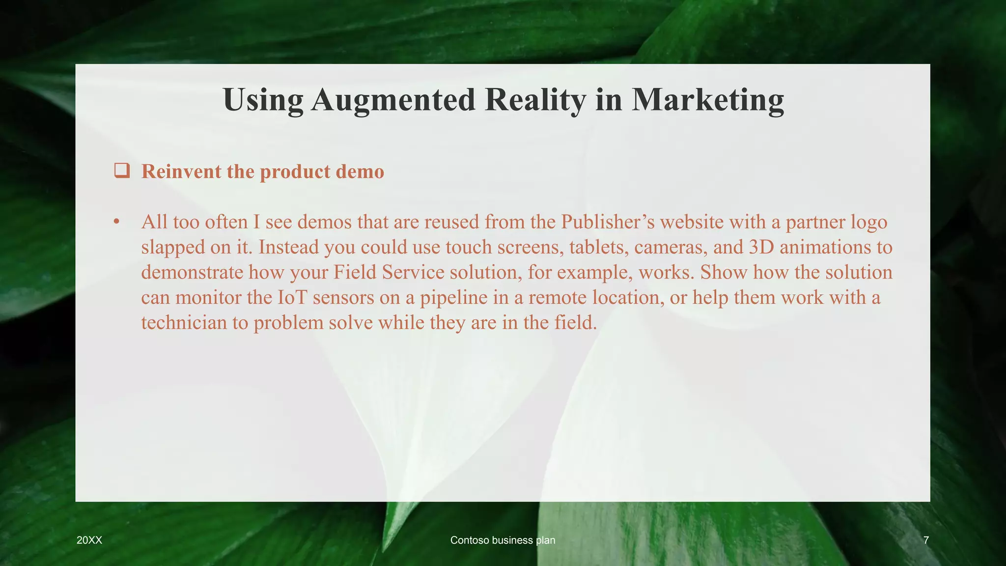 Using Augmented Reality in Marketing
20XX Contoso business plan 7
 Reinvent the product demo
• All too often I see demos that are reused from the Publisher’s website with a partner logo
slapped on it. Instead you could use touch screens, tablets, cameras, and 3D animations to
demonstrate how your Field Service solution, for example, works. Show how the solution
can monitor the IoT sensors on a pipeline in a remote location, or help them work with a
technician to problem solve while they are in the field.
 
