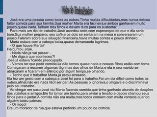 José era uma pessoa como todas as outras.Tinha muitas dificuldades,mas nunca deixou faltar comida para sua família.Sua mulher Marta era faxineira,e ambos ganhavam muito pouco,quase nada.Tinham três filhos e davam duro para os sustentar. Para mais um dia de trabalho,José acordou cedo,com esperanças de que o dia seria bom.Sua mulher preparou seu café,e os dois se sentaram na mesa e conversaram um pouco.Falaram sobre sua situação financeira,havia muitas contas e pouco dinheiro. Marta estava com a cabeça baixa,quase derramando lagrimas. - O que houve Marta?  Perguntou José. - Nada não,ja vai passar... - Me diga,o que aconteceu?!  José já estava ficando preocupado. - Vamos ter que pedir comida!Ja não temos quase nada e nossos filhos estão com fome. Começaram a escorrer algumas lágrimas dos olhos de Marta,e ela e seu marido se abraçaram e ficaram em silêncio por algum tempo,se olhando. - Tenho que ir trabalhar Marta,já estou atrasado... Ela fez um gesto com a cabeça,e José foi para o trabalho.Foi um dia difícil como todos os outros,afinal,não era nada fácil ser gari.As pessoas o ignorava,o xingava e o discriminava pelo seu trabalho. Ao chegar em casa,José viu Marta fazendo comida,que tinha ganhado através de doações dos vizinhos e amigos.Ele foi tomar um banho,para aliviar a tensão e depois chamou seus filhos para o jantar.A comida não era muita,mas todos comiam com muita vontade,quando alguém bateu palmas: - Oi moço!  Era um morador de rua,que estava pedindo um pouco de comida. 