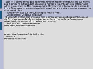 José foi lá dentro e olhou para as panelas.Havia um resto de comida,mas era sua marmita para o serviço no outro dia.José olhou para o homem lá fora,tinha um rosto sofrido,roupas velhas e sujas,como ele.Mas havia uma única diferença:José tinha sua família e apesar de todo sofrimento,era a coisa mais importante e preciosa de sua vida, e isso era uma coisa que o homem não tinha. - Tome moço,é tudo que tenho,mas da para matar a fome... - Muito obrigado! Que Deus lhe pague! O homem foi embora,José entrou em casa e pensou em tudo que tinha acontecido neste dia.Percebeu que sua família era tudo,e que um dia tudo iria melhorar.Só porque era pobre,não significava que não poderia ajudar os outros. - José,voce tem um coração de ouro!  Disse Marta,beijando seu marido.. Alunas: Aline Cassiano e Priscila Romeiro Turma: 9°A Professora:Ana Claudia  