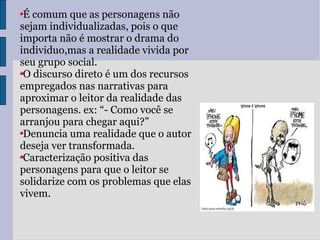 É comum que as personagens não sejam individualizadas, pois o que importa não é mostrar o drama do individuo,mas a realidade vivida por seu grupo social. O discurso direto é um dos recursos empregados nas narrativas para aproximar o leitor da realidade das personagens. ex: “- Como você se arranjou para chegar aqui?” Denuncia uma realidade que o autor deseja ver transformada. Caracterização positiva das personagens para que o leitor se solidarize com os problemas que elas vivem. 