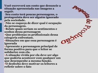 Proposta de Produção Você escreverá um conto que denuncie a situação apresentada nas imagens a seguir. Seu conto terá poucas personagens, o protagonista deve ser alguém ignorado pela sociedade. Não se esqueça de dizer qual é ocupação da personagem. Relate quais seriam os sentimentos e sonhos dessa personagem Que problemas os profissionais dessa categoria enfrentam. Situações em que essa personagem é ignorada Apresente a personagem principal de forma positiva para que o leitor se solidarize com ela. A situação vivida por ela deve ser algo que poderia acontecer com qualquer um que desempenhe a mesma função. O desfecho deve motivar os leitores a refletir sobre o fato 