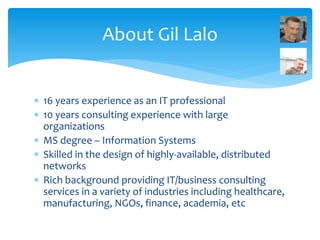  16 years experience as an IT professional
 10 years consulting experience with large
organizations
 MS degree – Information Systems
 Skilled in the design of highly-available, distributed
networks
 Rich background providing IT/business consulting
services in a variety of industries including healthcare,
manufacturing, NGOs, finance, academia, etc
About Gil Lalo
 