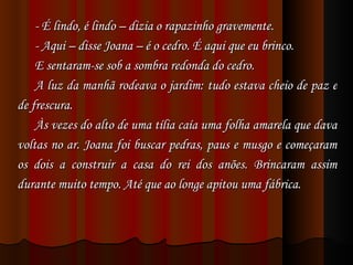 - É lindo, é lindo – dizia o rapazinho gravemente. - Aqui – disse Joana – é o cedro. É aqui que eu brinco.  E sentaram-se sob a sombra redonda do cedro. A luz da manhã rodeava o jardim: tudo estava cheio de paz e de frescura.  Às vezes do alto de uma tília caía uma folha amarela que dava voltas no ar. Joana foi buscar pedras, paus e musgo e começaram os dois a construir a casa do rei dos anões. Brincaram assim durante muito tempo. Até que ao longe apitou uma fábrica. 