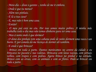 - Meio-dia – disse o garoto -, tenho de me ir embora. - Onde é que tu moras? - Além nos pinhais. - É lá a tua casa? - É, mas não é bem uma casa. - Então? - O meu pai está no céu. Por isso somos muito pobres. A minha mãe trabalha todo o dia mas não temos dinheiro para ter uma casa. - Mas à noite onde é que dormes? - O dono dos pinhais tem uma cabana onde de noite dormem uma vaca e um burro. E por esmola dá-me licença de dormir ali também. - E onde é que brincas? - Brinco em toda a parte. Dantes morávamos no centro da cidade e eu brincava no passeio e nas valetas. Brincava com latas vazias, com jornais velhos, com trapos e com pedras. Agora brinco no pinhal e na estrada. Brinco com as ervas, com os animais e com as flores. Pode-se brincar em toda a parte. 