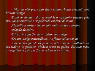 - Mas eu não posso sair deste jardim. Volta amanhã para brincar comigo. E daí em diante todas as manhãs o rapazinho passava pela rua. Joana esperava-o empoleirada em cima do muro. Abria-lhe a porta e iam os dois sentar-se sob a sombra redonda do cedro. E foi assim que Joana encontrou um amigo. Era um  amigo maravilhoso.  As flores voltavam  as suas corolas quando ele passava, a luz era mais brilhante em seu redor e  os pássaros  vinham comer na palma  das suas mãos as migalhas de pão que Joana ia buscar à cozinha. 