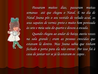 Passaram muitos dias, passaram muitas semanas  até que chegou o Natal. E no dia de Natal Joana pôs o seu vestido de veludo azul, os seus sapatos de verniz preto e muito bem penteada às sete e meia saiu do quarto e desceu a escada. Quando chegou ao andar de baixo, ouviu vozes na sala grande ; eram as pessoas crescidas que estavam lá dentro. Mas Joana sabia que tinham fechado a porta para ela não entrar. Por isso foi à casa de jantar ver se já lá estavam os  copos .  
