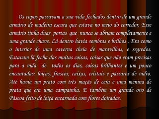Os copos passavam a sua vida fechados dentro de um grande armário de madeira escura que estava no meio do corredor. Esse armário tinha duas  portas  que  nunca se abriam completamente e uma grande chave. Lá dentro havia sombras e brilhos . Era como o interior de uma caverna cheia de maravilhas, e segredos. Estavam lá fecha das muitas coisas, coisas que não eram precisas para a vida  de  todos os dias, coisas brilhantes e um pouco encantadas: loiças, frascos, caixas, cristais e pássaros de vidro. Até havia um prato com três maçãs de cera e uma menina de prata que era uma campainha. E também um grande ovo de Páscoa feito de loiça encarnada com flores doiradas.  