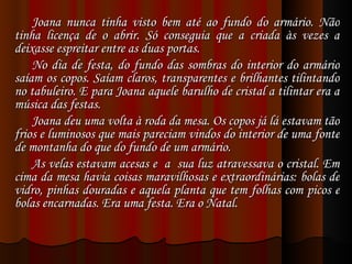 Joana nunca tinha visto bem até ao fundo do armário. Não tinha licença de o abrir. Só conseguia que a criada às vezes a deixasse espreitar entre as duas portas. No dia de festa, do fundo das sombras do interior do armário saíam os copos. Saíam claros, transparentes e brilhantes tilintando no tabuleiro. E para Joana aquele barulho de cristal a tilintar era a música das festas. Joana deu uma volta à roda da mesa. Os copos já lá estavam tão frios e luminosos que mais pareciam vindos do interior de uma fonte de montanha do que do fundo de um armário. As velas estavam acesas e  a  sua luz atravessava o cristal. Em cima da mesa havia coisas maravilhosas e extraordinárias: bolas de vidro, pinhas douradas e aquela planta que tem folhas com picos e bolas encarnadas. Era uma festa. Era o Natal. 